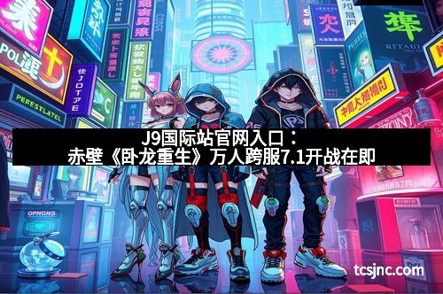 J9国际站官网入口：赤壁《卧龙重生》万人跨服7.1开战在即